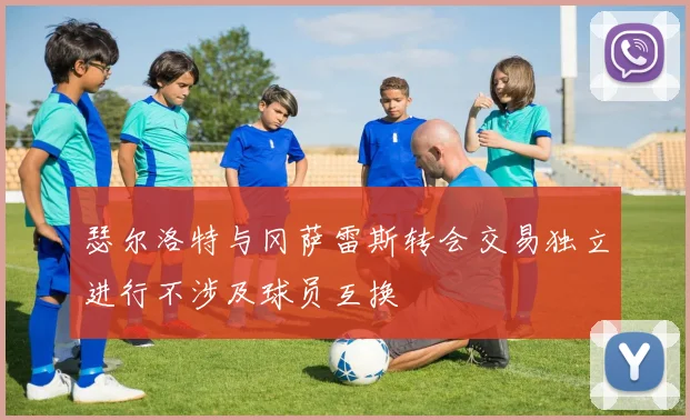 瑟尔洛特与冈萨雷斯转会交易独立进行不涉及球员互换