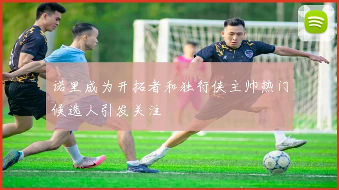 诺里成为开拓者和独行侠主帅热门候选人引发关注