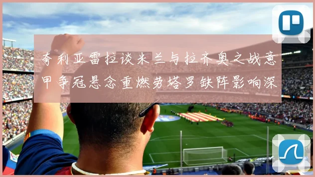 夸利亚雷拉谈米兰与拉齐奥之战意甲争冠悬念重燃劳塔罗缺阵影响深远