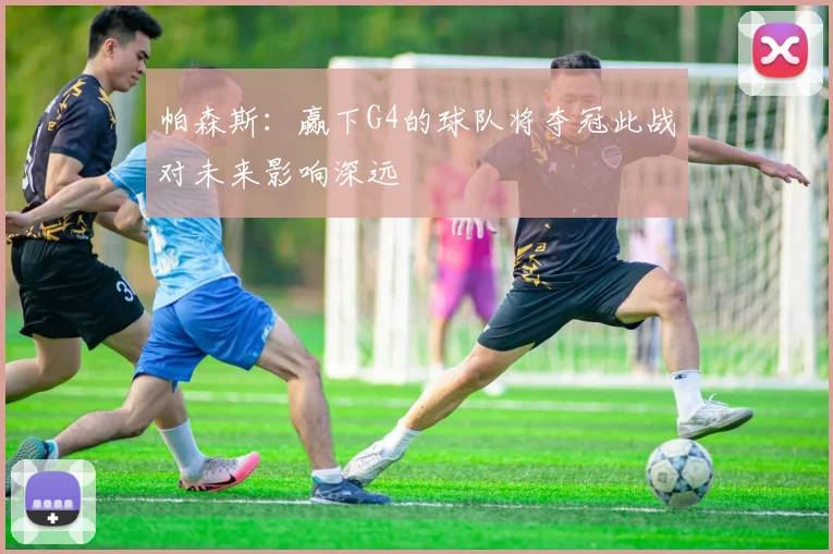 帕森斯：赢下G4的球队将夺冠此战对未来影响深远