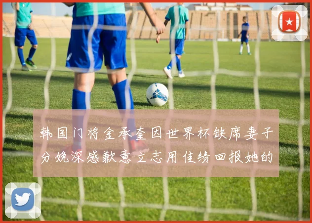 韩国门将金承奎因世界杯缺席妻子分娩深感歉意立志用佳绩回报她的支持
