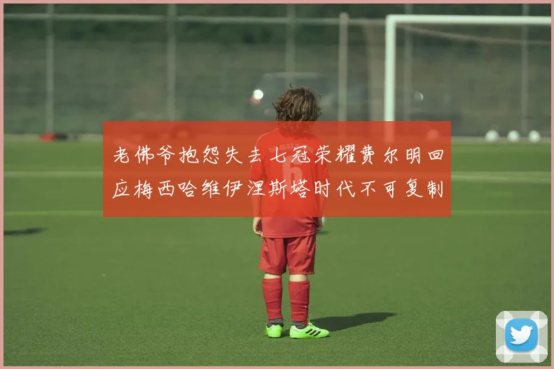 老佛爷抱怨失去七冠荣耀费尔明回应梅西哈维伊涅斯塔时代不可复制