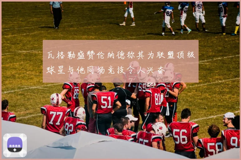 瓦格勒盛赞伦纳德称其为联盟顶级球星与他同场竞技令人兴奋