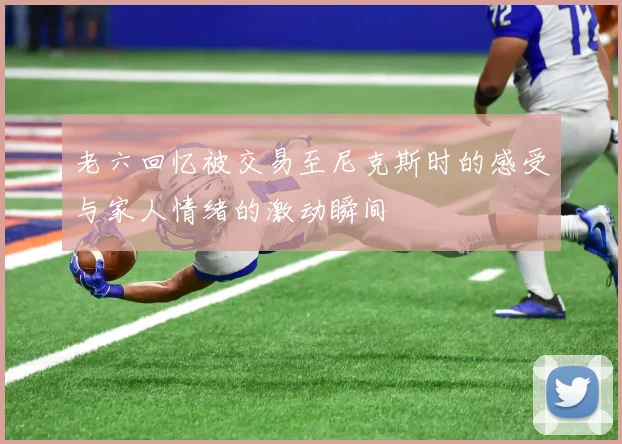 老六回忆被交易至尼克斯时的感受与家人情绪的激动瞬间