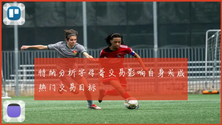 特纳分析字母哥交易影响自身或成热门交易目标