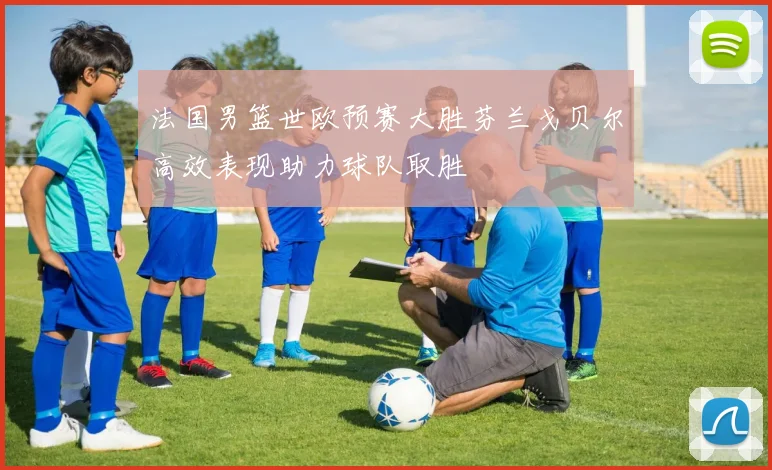 法国男篮世欧预赛大胜芬兰戈贝尔高效表现助力球队取胜