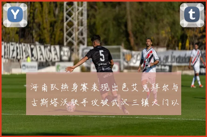 河南队热身赛表现出色艾克拜尔与古斯塔沃联手攻破武汉三镇大门以2-0获胜