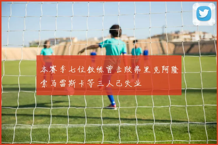 本赛季七位教练曾击败弗里克阿隆索马雷斯卡等三人已失业