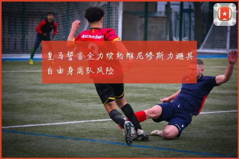 皇马誓言全力续约维尼修斯力避其自由身离队风险