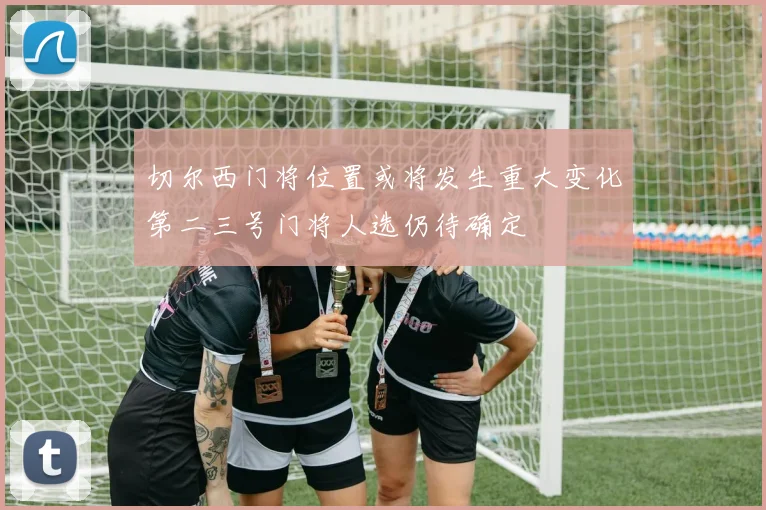 切尔西门将位置或将发生重大变化第二三号门将人选仍待确定