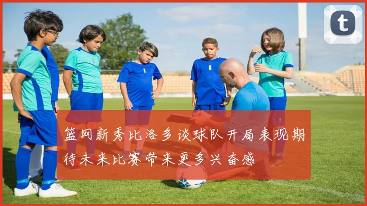 篮网新秀比洛多谈球队开局表现期待未来比赛带来更多兴奋感