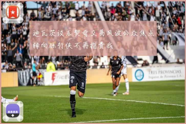迪瓦茨谈东契奇交易风波公众焦点转向独行侠不再指责我