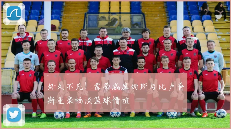 好久不见！蒙蒂威廉姆斯与比卢普斯重聚畅谈篮球情谊