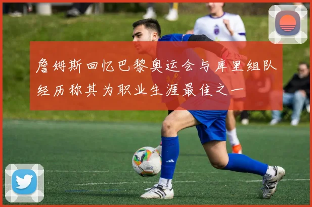 詹姆斯回忆巴黎奥运会与库里组队经历称其为职业生涯最佳之一
