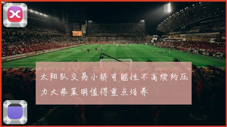 太阳队交易小桥可能性不高续约压力大弗莱明值得重点培养