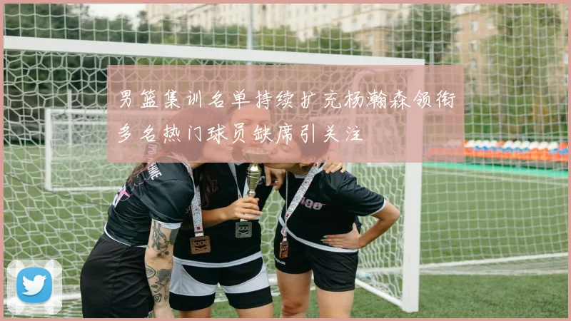 男篮集训名单持续扩充杨瀚森领衔多名热门球员缺席引关注