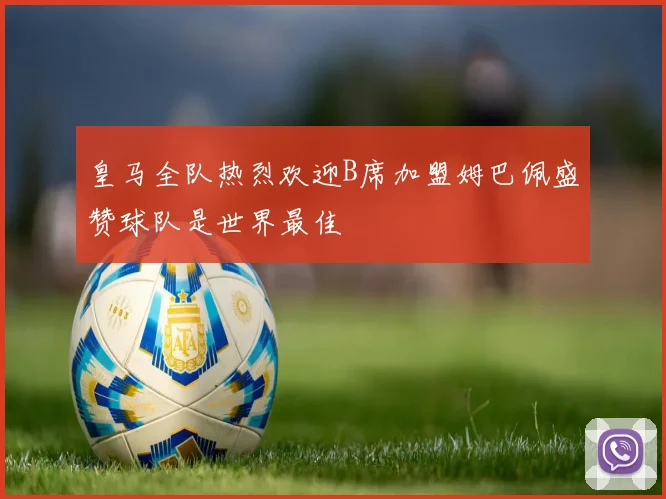 皇马全队热烈欢迎B席加盟姆巴佩盛赞球队是世界最佳